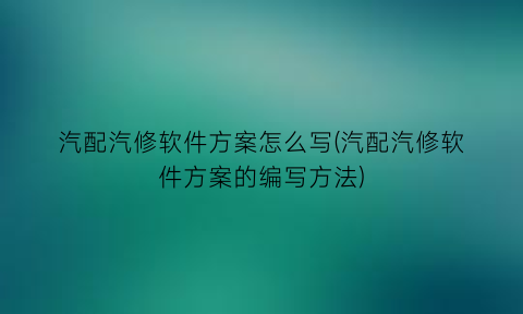 汽配汽修软件方案怎么写(汽配汽修软件方案的编写方法)