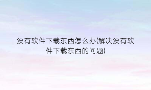 “没有软件下载东西怎么办(解决没有软件下载东西的问题)