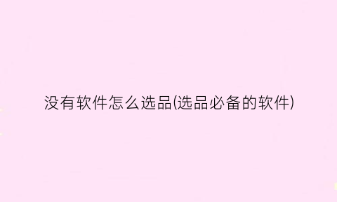 没有软件怎么选品(选品必备的软件)