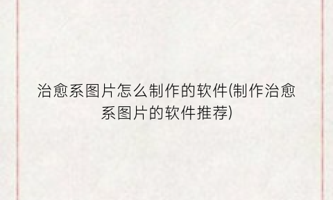 “治愈系图片怎么制作的软件(制作治愈系图片的软件推荐)