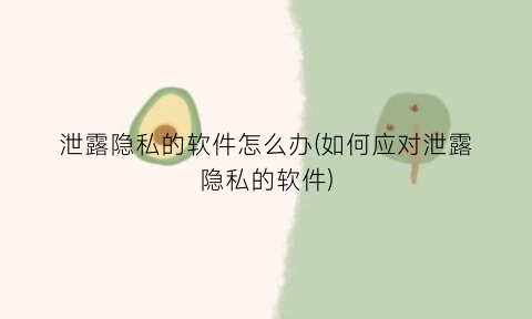 泄露隐私的软件怎么办(如何应对泄露隐私的软件)