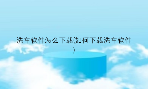 洗车软件怎么下载(如何下载洗车软件)