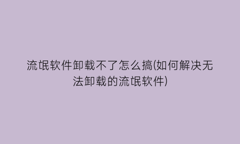 流氓软件卸载不了怎么搞(如何解决无法卸载的流氓软件)