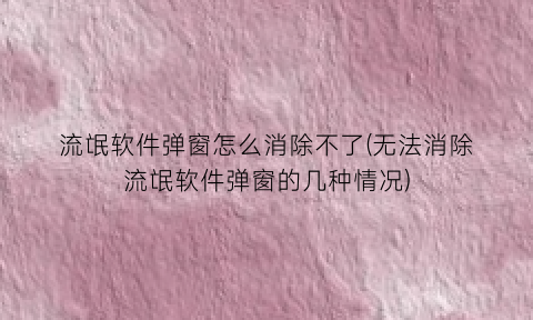 “流氓软件弹窗怎么消除不了(无法消除流氓软件弹窗的几种情况)