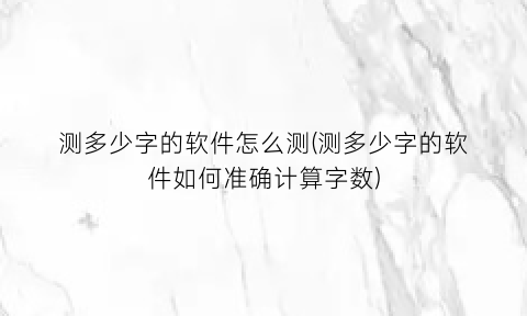 “测多少字的软件怎么测(测多少字的软件如何准确计算字数)