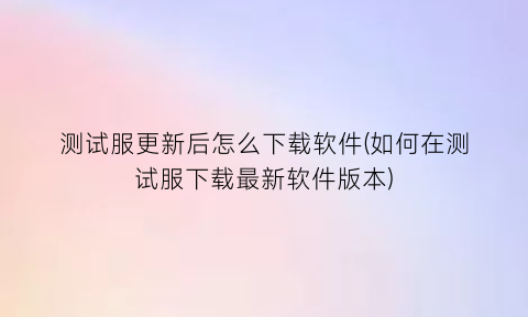 测试服更新后怎么下载软件(如何在测试服下载最新软件版本)