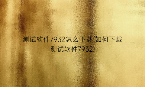 “测试软件7932怎么下载(如何下载测试软件7932)
