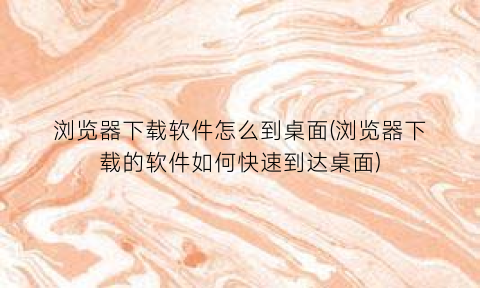 浏览器下载软件怎么到桌面(浏览器下载的软件如何快速到达桌面)