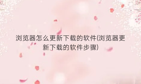 浏览器怎么更新下载的软件(浏览器更新下载的软件步骤)