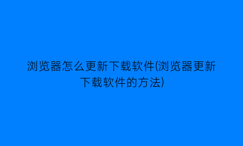 “浏览器怎么更新下载软件(浏览器更新下载软件的方法)