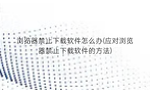 浏览器禁止下载软件怎么办(应对浏览器禁止下载软件的方法)