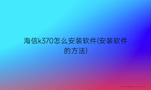 海信k370怎么安装软件(安装软件的方法)