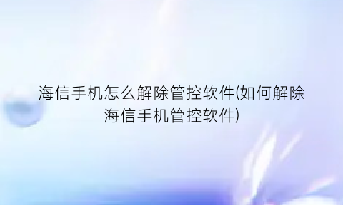 “海信手机怎么解除管控软件(如何解除海信手机管控软件)