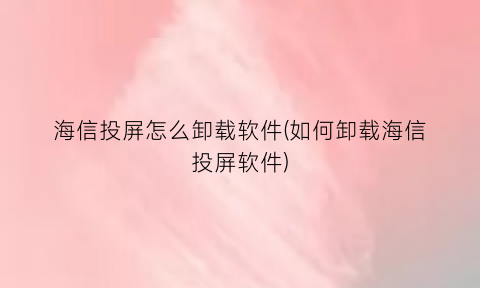 “海信投屏怎么卸载软件(如何卸载海信投屏软件)