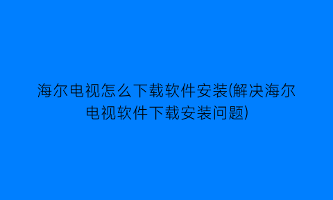 “海尔电视怎么下载软件安装(解决海尔电视软件下载安装问题)