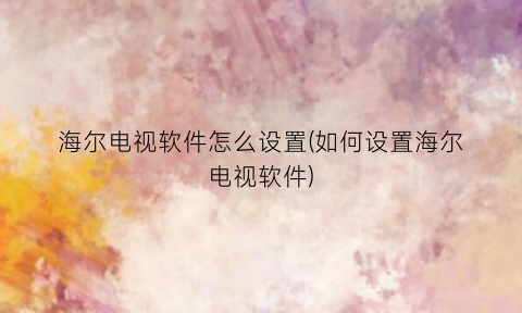 “海尔电视软件怎么设置(如何设置海尔电视软件)