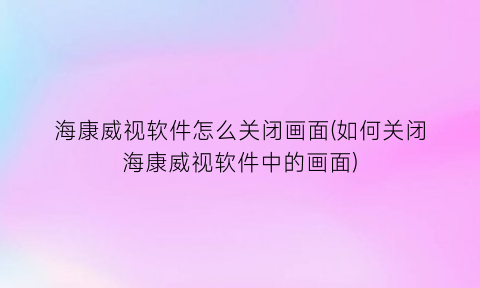 “海康威视软件怎么关闭画面(如何关闭海康威视软件中的画面)
