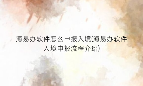 “海易办软件怎么申报入境(海易办软件入境申报流程介绍)