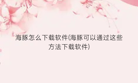 “海豚怎么下载软件(海豚可以通过这些方法下载软件)