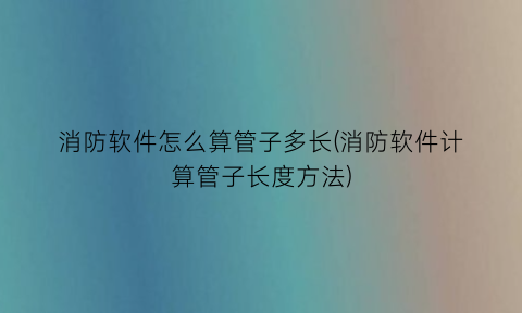 消防软件怎么算管子多长(消防软件计算管子长度方法)