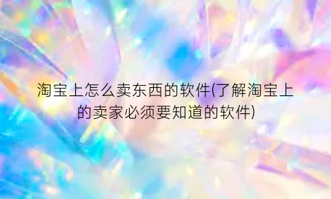 淘宝上怎么卖东西的软件(了解淘宝上的卖家必须要知道的软件)