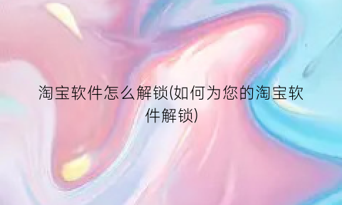 淘宝软件怎么解锁(如何为您的淘宝软件解锁)