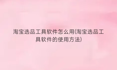 “淘宝选品工具软件怎么用(淘宝选品工具软件的使用方法)
