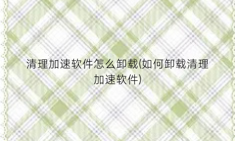 清理加速软件怎么卸载(如何卸载清理加速软件)