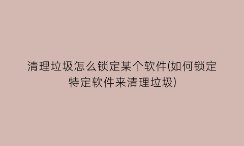 “清理垃圾怎么锁定某个软件(如何锁定特定软件来清理垃圾)