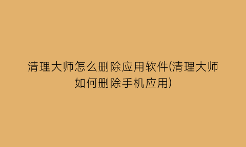 “清理大师怎么删除应用软件(清理大师如何删除手机应用)