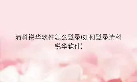 “清科锐华软件怎么登录(如何登录清科锐华软件)