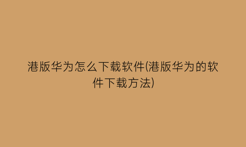 “港版华为怎么下载软件(港版华为的软件下载方法)