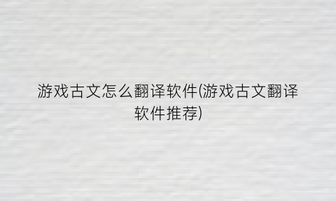 “游戏古文怎么翻译软件(游戏古文翻译软件推荐)