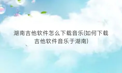 “湖南吉他软件怎么下载音乐(如何下载吉他软件音乐于湖南)