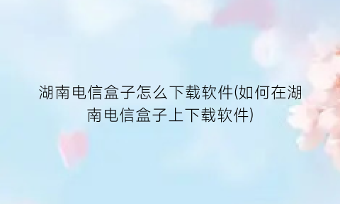 “湖南电信盒子怎么下载软件(如何在湖南电信盒子上下载软件)