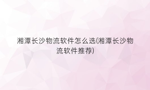 湘潭长沙物流软件怎么选(湘潭长沙物流软件推荐)