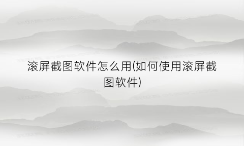 滚屏截图软件怎么用(如何使用滚屏截图软件)