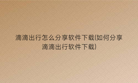 滴滴出行怎么分享软件下载(如何分享滴滴出行软件下载)