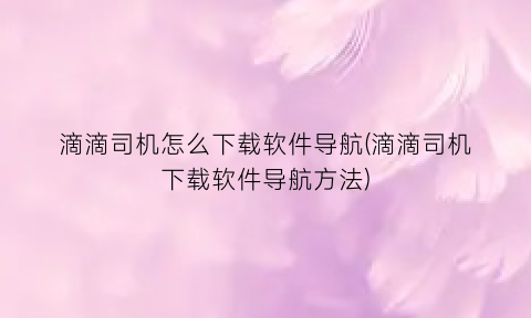 滴滴司机怎么下载软件导航(滴滴司机下载软件导航方法)