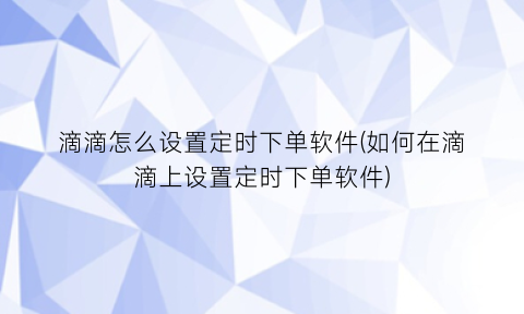 滴滴怎么设置定时下单软件(如何在滴滴上设置定时下单软件)