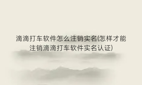 “滴滴打车软件怎么注销实名(怎样才能注销滴滴打车软件实名认证)