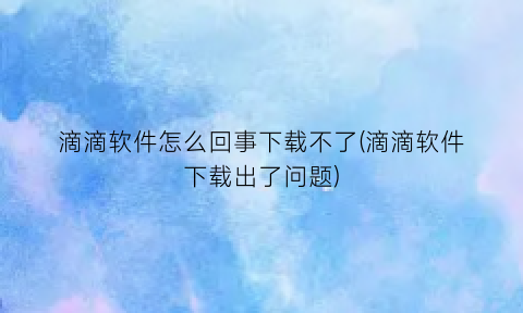 滴滴软件怎么回事下载不了(滴滴软件下载出了问题)