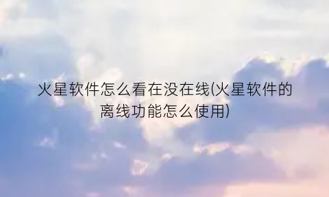 “火星软件怎么看在没在线(火星软件的离线功能怎么使用)