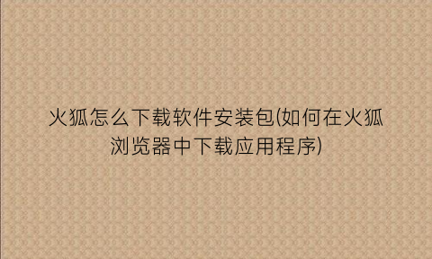 “火狐怎么下载软件安装包(如何在火狐浏览器中下载应用程序)