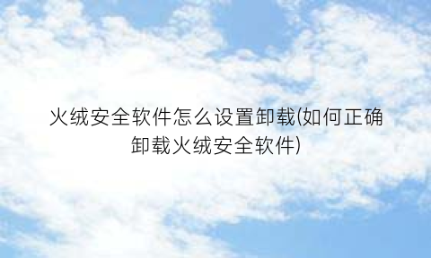 “火绒安全软件怎么设置卸载(如何正确卸载火绒安全软件)