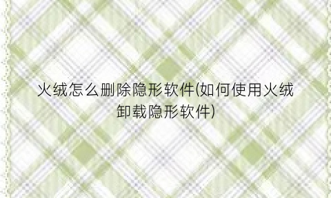 “火绒怎么删除隐形软件(如何使用火绒卸载隐形软件)