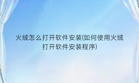 火绒怎么打开软件安装(如何使用火绒打开软件安装程序)