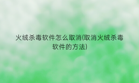 “火绒杀毒软件怎么取消(取消火绒杀毒软件的方法)