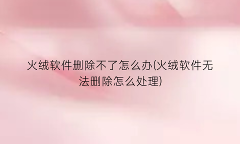 “火绒软件删除不了怎么办(火绒软件无法删除怎么处理)