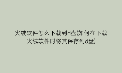 火绒软件怎么下载到d盘(如何在下载火绒软件时将其保存到d盘)